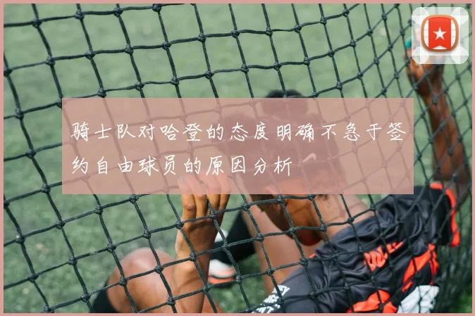 骑士队对哈登的态度明确不急于签约自由球员的原因分析